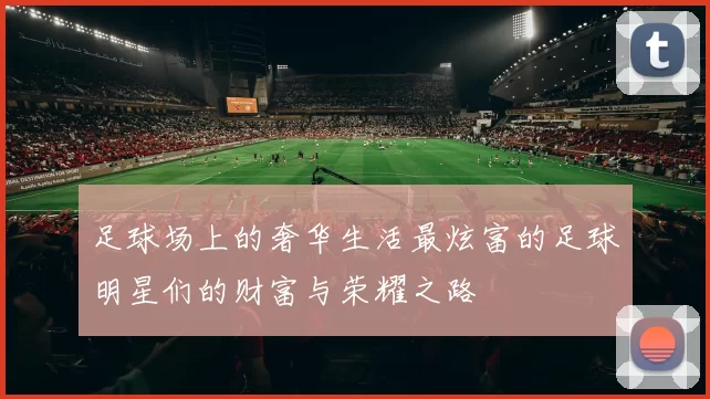 足球场上的奢华生活最炫富的足球明星们的财富与荣耀之路