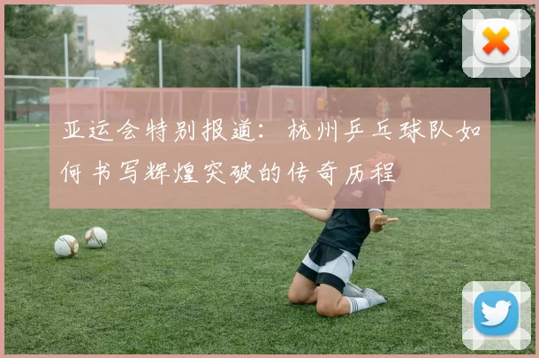 亚运会特别报道：杭州乒乓球队如何书写辉煌突破的传奇历程