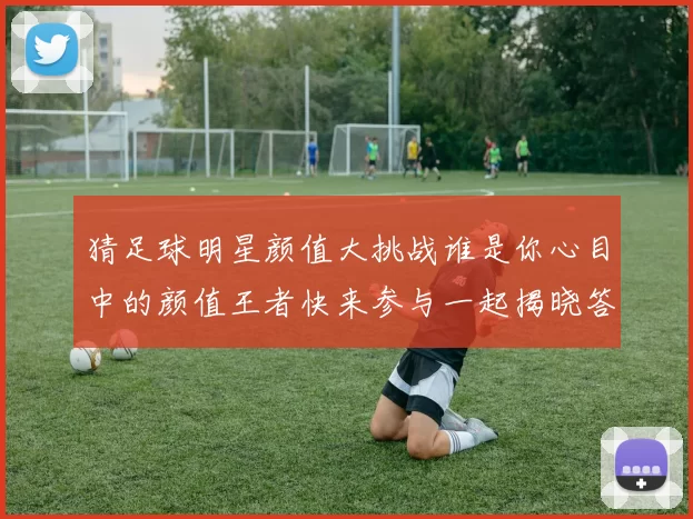 猜足球明星颜值大挑战谁是你心目中的颜值王者快来参与一起揭晓答案吧