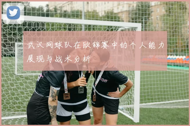 武汉网球队在欧锦赛中的个人能力展现与战术分析