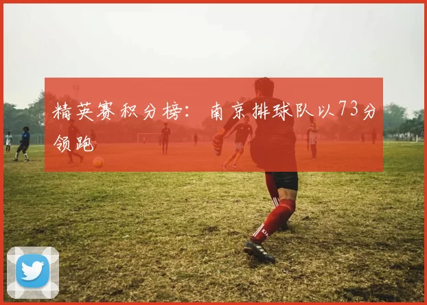 精英赛积分榜：南京排球队以73分领跑