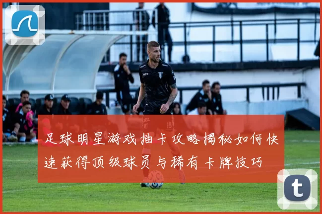 足球明星游戏抽卡攻略揭秘如何快速获得顶级球员与稀有卡牌技巧