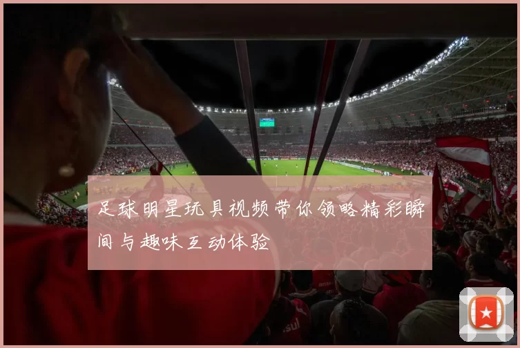 足球明星玩具视频带你领略精彩瞬间与趣味互动体验
